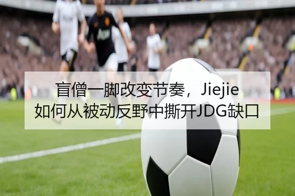 盲僧一脚改变节奏，Jiejie如何从被动反野中撕开JDG缺口